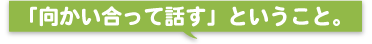 「向かい合って話す」ということ。